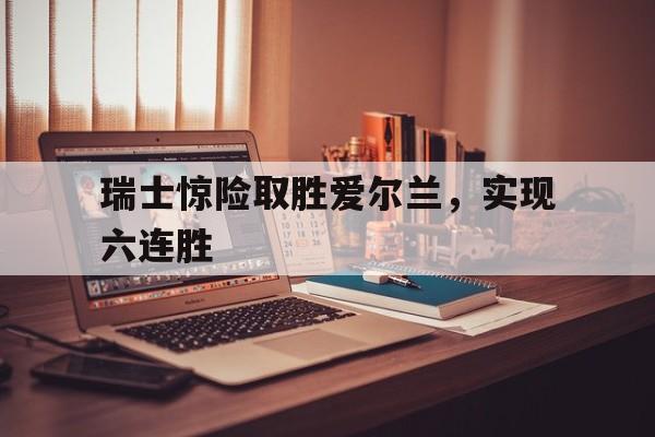 瑞士惊险取胜爱尔兰，实现六连胜