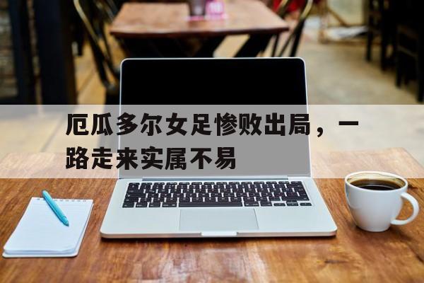 关于厄瓜多尔女足惨败出局，一路走来实属不易的信息