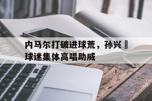 内马尔打破进球荒，孙兴慜球迷集体高唱助威内马尔最帅进球