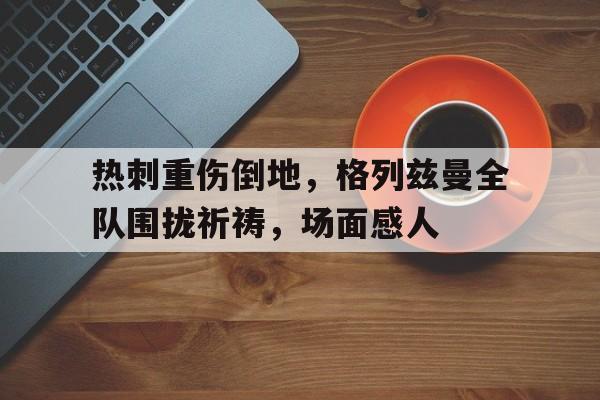 热刺重伤倒地，格列兹曼全队围拢祈祷，场面感人